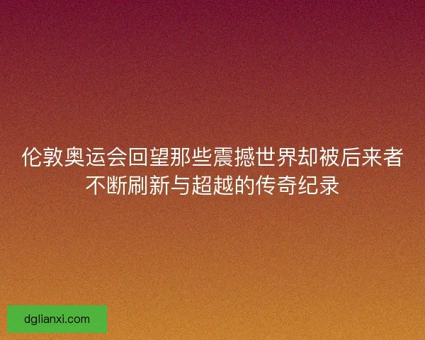 伦敦奥运会回望那些震撼世界却被后来者不断刷新与超越的传奇纪录