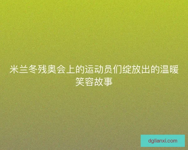 米兰冬残奥会上的运动员们绽放出的温暖笑容故事