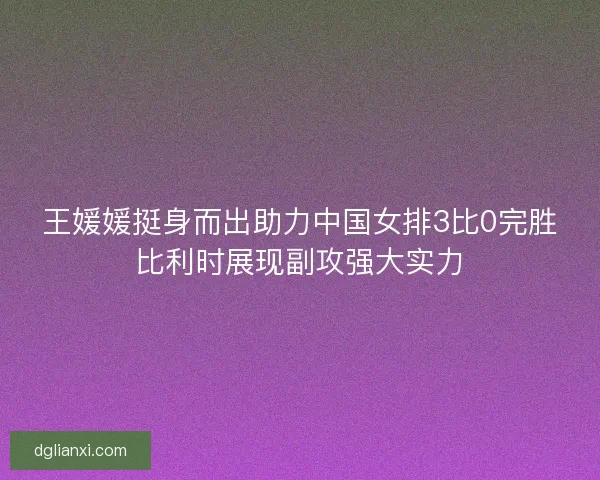 王媛媛挺身而出助力中国女排3比0完胜比利时展现副攻强大实力