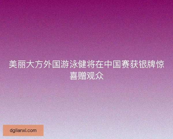 美丽大方外国游泳健将在中国赛获银牌惊喜赠观众