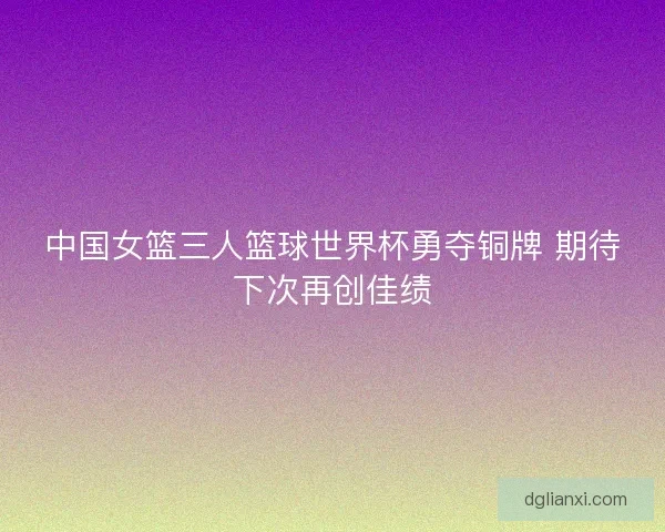 中国女篮三人篮球世界杯勇夺铜牌 期待下次再创佳绩