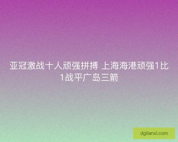亚冠激战十人顽强拼搏 上海海港顽强1比1战平广岛三箭
