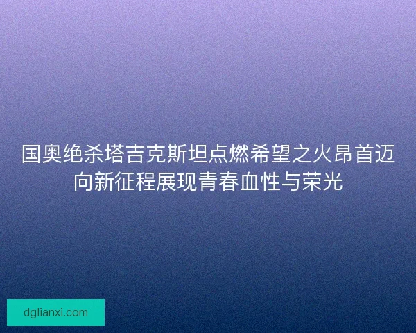 国奥绝杀塔吉克斯坦点燃希望之火昂首迈向新征程展现青春血性与荣光