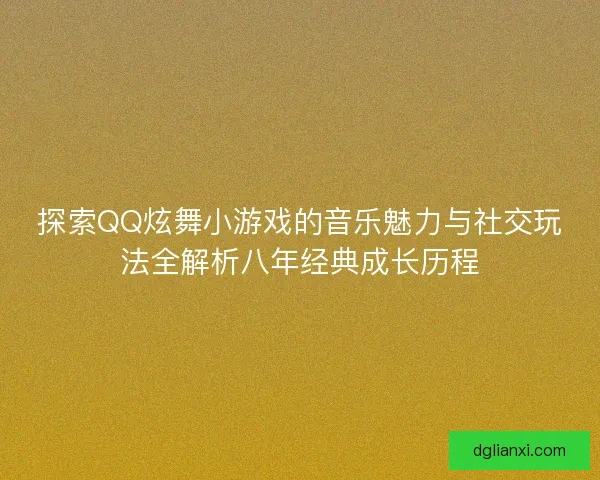 探索QQ炫舞小游戏的音乐魅力与社交玩法全解析八年经典成长历程