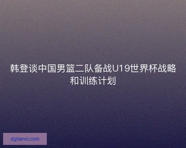 韩登谈中国男篮二队备战U19世界杯战略和训练计划