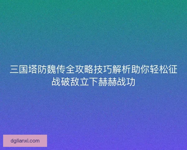 三国塔防魏传全攻略技巧解析助你轻松征战破敌立下赫赫战功