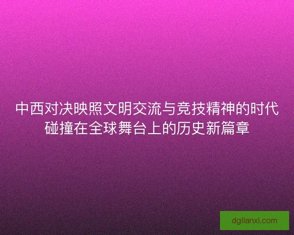 中西对决映照文明交流与竞技精神的时代碰撞在全球舞台上的历史新篇章