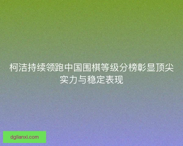 柯洁持续领跑中国围棋等级分榜彰显顶尖实力与稳定表现