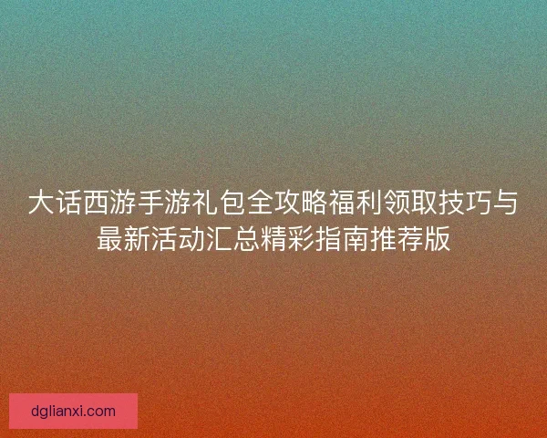 大话西游手游礼包全攻略福利领取技巧与最新活动汇总精彩指南推荐版