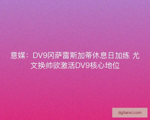 意媒：DV9冈萨雷斯加蒂休息日加练 尤文换帅欲激活DV9核心地位