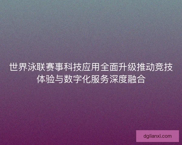 世界泳联赛事科技应用全面升级推动竞技体验与数字化服务深度融合