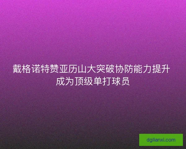 戴格诺特赞亚历山大突破协防能力提升 成为顶级单打球员