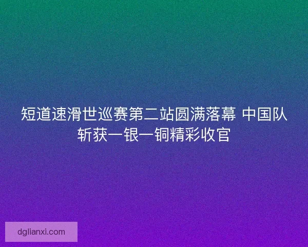 短道速滑世巡赛第二站圆满落幕 中国队斩获一银一铜精彩收官