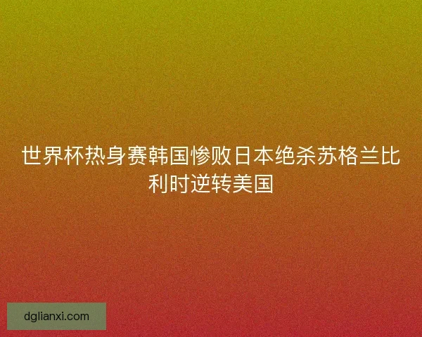 世界杯热身赛韩国惨败日本绝杀苏格兰比利时逆转美国