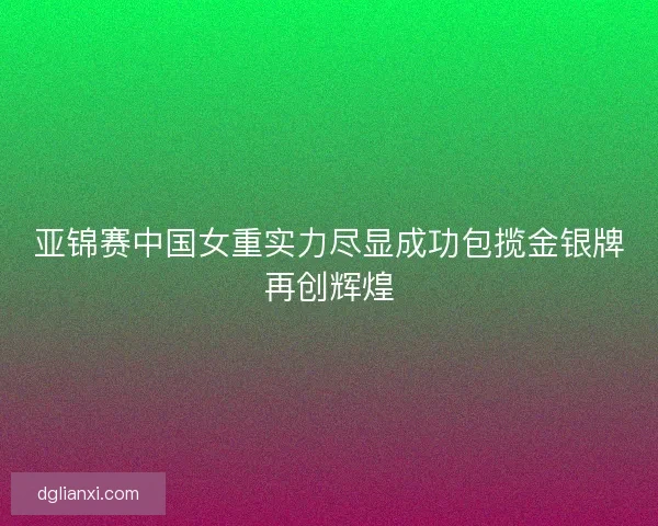 亚锦赛中国女重实力尽显成功包揽金银牌再创辉煌