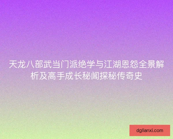 天龙八部武当门派绝学与江湖恩怨全景解析及高手成长秘闻探秘传奇史