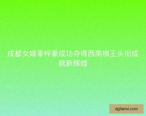 成都女婿辜梓豪成功夺得西南棋王头衔成就新辉煌