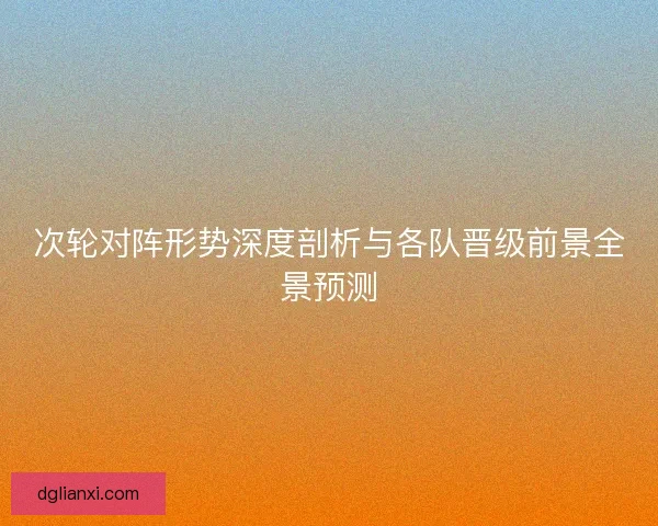 次轮对阵形势深度剖析与各队晋级前景全景预测