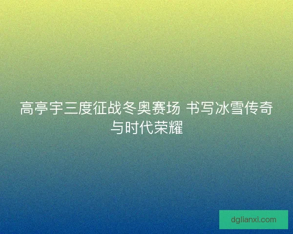 高亭宇三度征战冬奥赛场 书写冰雪传奇与时代荣耀