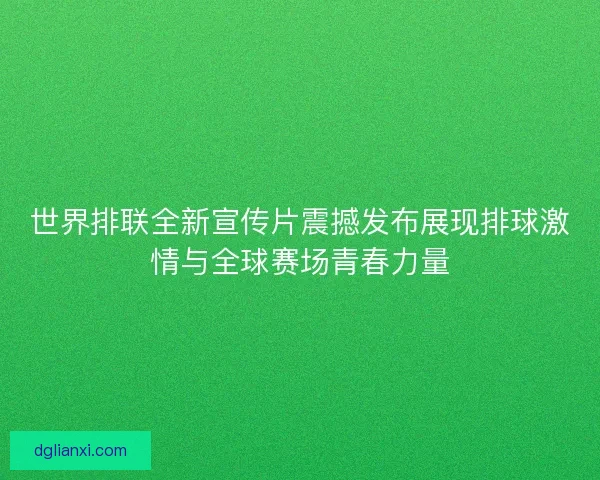 世界排联全新宣传片震撼发布展现排球激情与全球赛场青春力量