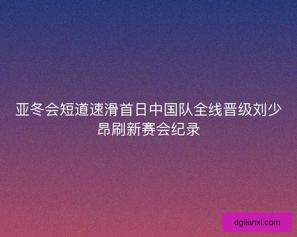 亚冬会短道速滑首日中国队全线晋级刘少昂刷新赛会纪录