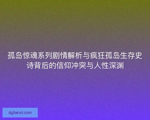 孤岛惊魂系列剧情解析与疯狂孤岛生存史诗背后的信仰冲突与人性深渊