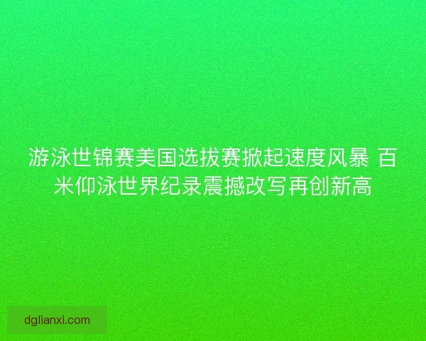 游泳世锦赛美国选拔赛掀起速度风暴 百米仰泳世界纪录震撼改写再创新高
