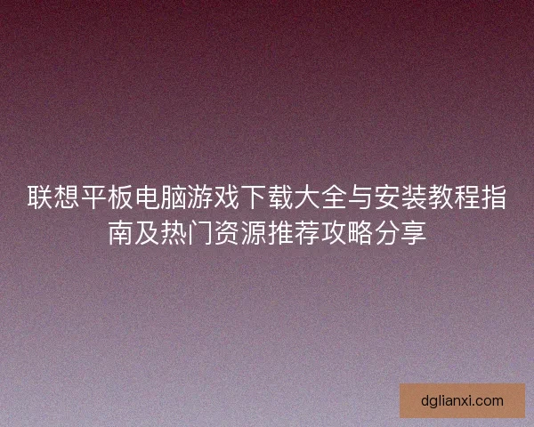 联想平板电脑游戏下载大全与安装教程指南及热门资源推荐攻略分享