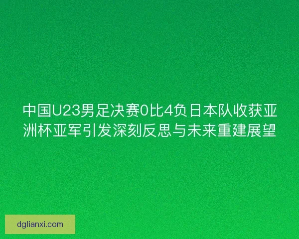 中国U23男足决赛0比4负日本队收获亚洲杯亚军引发深刻反思与未来重建展望