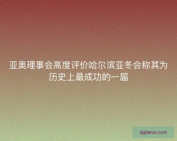 亚奥理事会高度评价哈尔滨亚冬会称其为历史上最成功的一届
