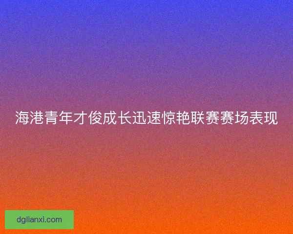 海港青年才俊成长迅速惊艳联赛赛场表现